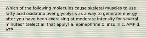 Which of the following molecules cause skeletal muscles to use fatty acid oxidatino over glycolysis as a way to generate energy after you have been exercising at moderate intensity for several minutes? (select all that apply) a. epinephrine b. insulin c. AMP d. ATP