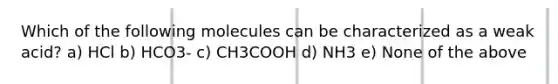 Which of the following molecules can be characterized as a weak acid? a) HCl b) HCO3- c) CH3COOH d) NH3 e) None of the above