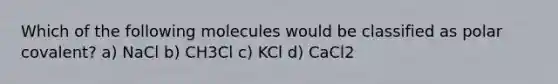 Which of the following molecules would be classified as polar covalent? a) NaCl b) CH3Cl c) KCl d) CaCl2