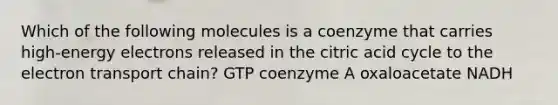 Which of the following molecules is a coenzyme that carries high-energy electrons released in the citric acid cycle to <a href='https://www.questionai.com/knowledge/k57oGBr0HP-the-electron-transport-chain' class='anchor-knowledge'>the electron transport chain</a>? GTP coenzyme A oxaloacetate NADH