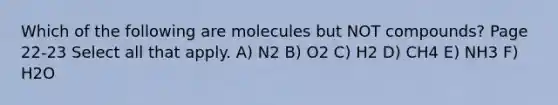 Which of the following are molecules but NOT compounds? Page 22-23 Select all that apply. A) N2 B) O2 C) H2 D) CH4 E) NH3 F) H2O