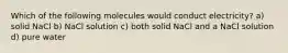 Which of the following molecules would conduct electricity? a) solid NaCl b) NaCl solution c) both solid NaCl and a NaCl solution d) pure water