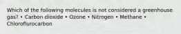Which of the following molecules is not considered a greenhouse gas? • Carbon dioxide • Ozone • Nitrogen • Methane • Chloroflurocarbon