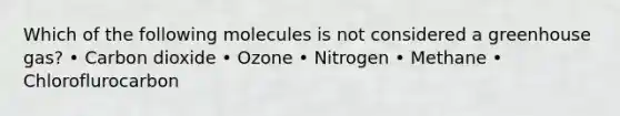 Which of the following molecules is not considered a greenhouse gas? • Carbon dioxide • Ozone • Nitrogen • Methane • Chloroflurocarbon