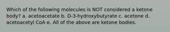 Which of the following molecules is NOT considered a ketone body? a. acetoacetate b. D-3-hydroxybutyrate c. acetone d. acetoacetyl CoA e. All of the above are ketone bodies.