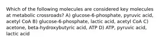 Which of the following molecules are considered key molecules at metabolic crossroads? A) glucose-6-phosphate, pyruvic acid, acetyl CoA B) glucose-6-phosphate, lactic acid, acetyl CoA C) acetone, beta-hydroxybutyric acid, ATP D) ATP, pyruvic acid, lactic acid