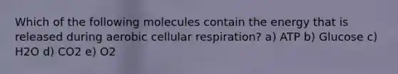 Which of the following molecules contain the energy that is released during aerobic <a href='https://www.questionai.com/knowledge/k1IqNYBAJw-cellular-respiration' class='anchor-knowledge'>cellular respiration</a>? a) ATP b) Glucose c) H2O d) CO2 e) O2