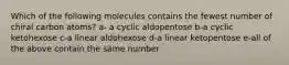 Which of the following molecules contains the fewest number of chiral carbon atoms? a- a cyclic aldopentose b-a cyclic ketohexose c-a linear aldohexose d-a linear ketopentose e-all of the above contain the same number