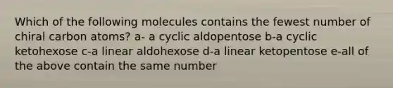 Which of the following molecules contains the fewest number of chiral carbon atoms? a- a cyclic aldopentose b-a cyclic ketohexose c-a linear aldohexose d-a linear ketopentose e-all of the above contain the same number