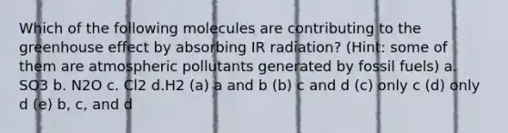 Which of the following molecules are contributing to the greenhouse effect by absorbing IR radiation? (Hint: some of them are atmospheric pollutants generated by fossil fuels) a. SO3 b. N2O c. Cl2 d.H2 (a) a and b (b) c and d (c) only c (d) only d (e) b, c, and d