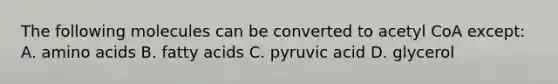 The following molecules can be converted to acetyl CoA except: A. amino acids B. fatty acids C. pyruvic acid D. glycerol