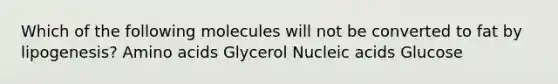 Which of the following molecules will not be converted to fat by lipogenesis? Amino acids Glycerol Nucleic acids Glucose