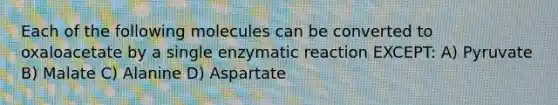 Each of the following molecules can be converted to oxaloacetate by a single enzymatic reaction EXCEPT: A) Pyruvate B) Malate C) Alanine D) Aspartate