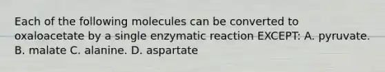 Each of the following molecules can be converted to oxaloacetate by a single enzymatic reaction EXCEPT: A. pyruvate. B. malate C. alanine. D. aspartate