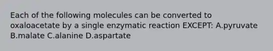 Each of the following molecules can be converted to oxaloacetate by a single enzymatic reaction EXCEPT: A.pyruvate B.malate C.alanine D.aspartate