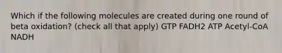 Which if the following molecules are created during one round of beta oxidation? (check all that apply) GTP FADH2 ATP Acetyl-CoA NADH