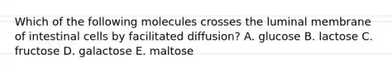 Which of the following molecules crosses the luminal membrane of intestinal cells by facilitated diffusion? A. glucose B. lactose C. fructose D. galactose E. maltose