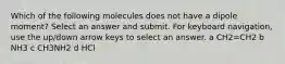 Which of the following molecules does not have a dipole moment? Select an answer and submit. For keyboard navigation, use the up/down arrow keys to select an answer. a CH2=CH2 b NH3 c CH3NH2 d HCl