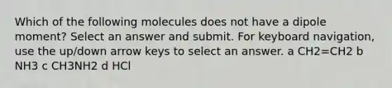 Which of the following molecules does not have a dipole moment? Select an answer and submit. For keyboard navigation, use the up/down arrow keys to select an answer. a CH2=CH2 b NH3 c CH3NH2 d HCl