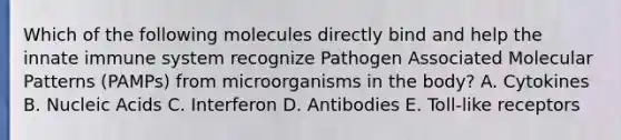 Which of the following molecules directly bind and help the innate immune system recognize Pathogen Associated Molecular Patterns (PAMPs) from microorganisms in the body? A. Cytokines B. Nucleic Acids C. Interferon D. Antibodies E. Toll-like receptors