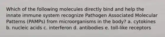 Which of the following molecules directly bind and help the innate immune system recognize Pathogen Associated Molecular Patterns (PAMPs) from microorganisms in the body? a. cytokines b. nucleic acids c. interferon d. antibodies e. toll-like receptors