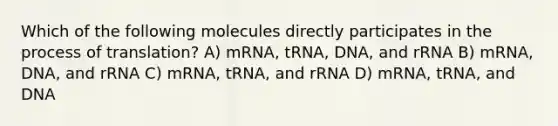 Which of the following molecules directly participates in the process of translation? A) mRNA, tRNA, DNA, and rRNA B) mRNA, DNA, and rRNA C) mRNA, tRNA, and rRNA D) mRNA, tRNA, and DNA