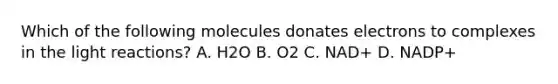 Which of the following molecules donates electrons to complexes in the light reactions? A. H2O B. O2 C. NAD+ D. NADP+