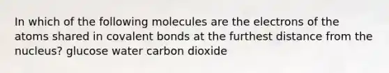 In which of the following molecules are the electrons of the atoms shared in covalent bonds at the furthest distance from the nucleus? glucose water carbon dioxide