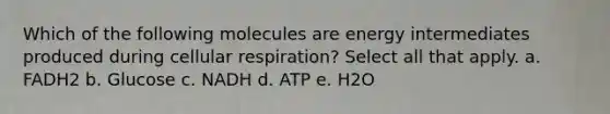 Which of the following molecules are energy intermediates produced during cellular respiration? Select all that apply. a. FADH2 b. Glucose c. NADH d. ATP e. H2O