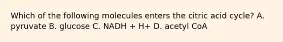 Which of the following molecules enters the citric acid cycle? A. pyruvate B. glucose C. NADH + H+ D. acetyl CoA