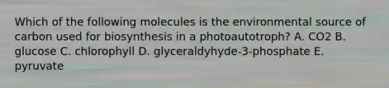 Which of the following molecules is the environmental source of carbon used for biosynthesis in a photoautotroph? A. CO2 B. glucose C. chlorophyll D. glyceraldyhyde-3-phosphate E. pyruvate