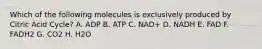 Which of the following molecules is exclusively produced by Citric Acid Cycle? A. ADP B. ATP C. NAD+ D. NADH E. FAD F. FADH2 G. CO2 H. H2O