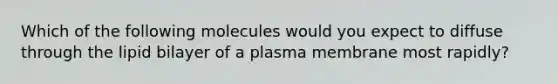 Which of the following molecules would you expect to diffuse through the lipid bilayer of a plasma membrane most rapidly?