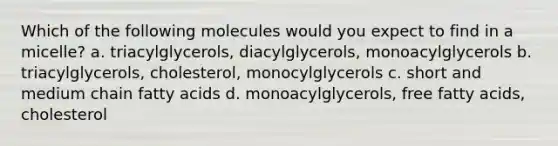 Which of the following molecules would you expect to find in a micelle? a. triacylglycerols, diacylglycerols, monoacylglycerols b. triacylglycerols, cholesterol, monocylglycerols c. short and medium chain fatty acids d. monoacylglycerols, free fatty acids, cholesterol