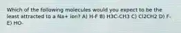 Which of the following molecules would you expect to be the least attracted to a Na+ ion? A) H-F B) H3C-CH3 C) Cl2CH2 D) F- E) HO-