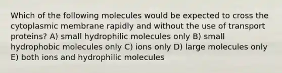 Which of the following molecules would be expected to cross the cytoplasmic membrane rapidly and without the use of transport proteins? A) small hydrophilic molecules only B) small hydrophobic molecules only C) ions only D) large molecules only E) both ions and hydrophilic molecules