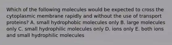 Which of the following molecules would be expected to cross the cytoplasmic membrane rapidly and without the use of transport proteins? A. small hydrophobic molecules only B. large molecules only C. small hydrophilic molecules only D. ions only E. both ions and small hydrophilic molecules