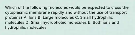 Which of the following molecules would be expected to cross the cytoplasmic membrane rapidly and without the use of transport proteins? A. Ions B. Large molecules C. Small hydrophilic molecules D. Small hydrophobic molecules E. Both ions and hydrophilic molecules