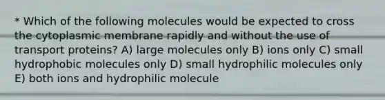 * Which of the following molecules would be expected to cross the cytoplasmic membrane rapidly and without the use of transport proteins? A) large molecules only B) ions only C) small hydrophobic molecules only D) small hydrophilic molecules only E) both ions and hydrophilic molecule