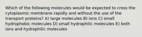 Which of the following molecules would be expected to cross the cytoplasmic membrane rapidly and without the use of the transport proteins? A) large molecules B) ions C) small hydrophobic molecules D) small hydrophilic molecules E) both ions and hydrophilic molecules