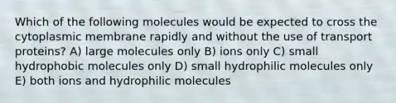 Which of the following molecules would be expected to cross the cytoplasmic membrane rapidly and without the use of transport proteins? A) large molecules only B) ions only C) small hydrophobic molecules only D) small hydrophilic molecules only E) both ions and hydrophilic molecules