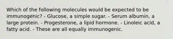 Which of the following molecules would be expected to be immunogenic? - Glucose, a simple sugar. - Serum albumin, a large protein. - Progesterone, a lipid hormone. - Linoleic acid, a fatty acid. - These are all equally immunogenic.