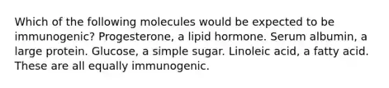 Which of the following molecules would be expected to be immunogenic? Progesterone, a lipid hormone. Serum albumin, a large protein. Glucose, a simple sugar. Linoleic acid, a fatty acid. These are all equally immunogenic.