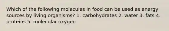 Which of the following molecules in food can be used as energy sources by living organisms? 1. carbohydrates 2. water 3. fats 4. proteins 5. molecular oxygen