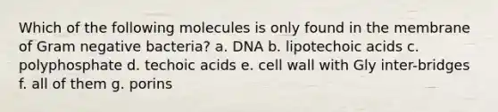 Which of the following molecules is only found in the membrane of Gram negative bacteria? a. DNA b. lipotechoic acids c. polyphosphate d. techoic acids e. cell wall with Gly inter-bridges f. all of them g. porins