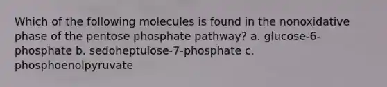 Which of the following molecules is found in the nonoxidative phase of the pentose phosphate pathway? a. glucose-6-phosphate b. sedoheptulose-7-phosphate c. phosphoenolpyruvate