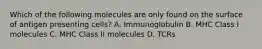 Which of the following molecules are only found on the surface of antigen presenting cells? A. Immunoglobulin B. MHC Class I molecules C. MHC Class II molecules D. TCRs