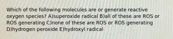 Which of the following molecules are or generate reactive oxygen species? A)superoxide radical B)all of these are ROS or ROS generating C)none of these are ROS or ROS generating D)hydrogen peroxide E)hydroxyl radical