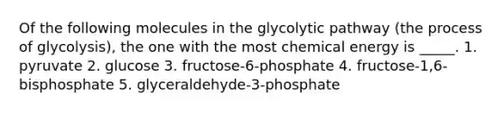 Of the following molecules in the glycolytic pathway (the process of glycolysis), the one with the most chemical energy is _____. 1. pyruvate 2. glucose 3. fructose-6-phosphate 4. fructose-1,6-bisphosphate 5. glyceraldehyde-3-phosphate