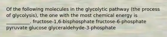 Of the following molecules in the glycolytic pathway (the process of glycolysis), the one with the most chemical energy is __________. fructose-1,6-bisphosphate fructose-6-phosphate pyruvate glucose glyceraldehyde-3-phosphate